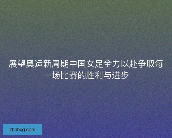展望奥运新周期中国女足全力以赴争取每一场比赛的胜利与进步