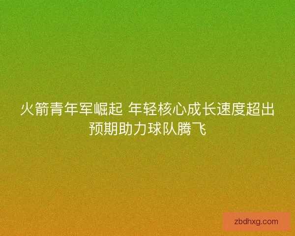 火箭青年军崛起 年轻核心成长速度超出预期助力球队腾飞
