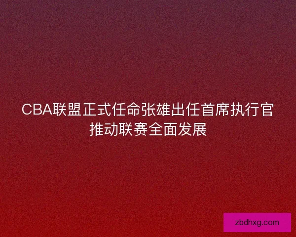 CBA联盟正式任命张雄出任首席执行官推动联赛全面发展