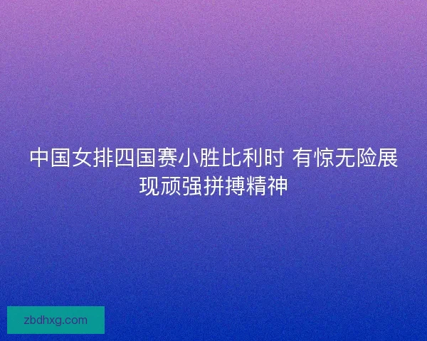 中国女排四国赛小胜比利时 有惊无险展现顽强拼搏精神