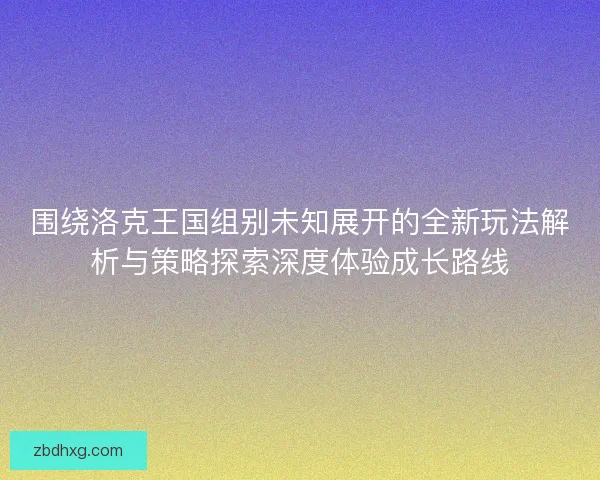 围绕洛克王国组别未知展开的全新玩法解析与策略探索深度体验成长路线
