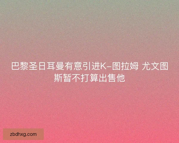 巴黎圣日耳曼有意引进K-图拉姆 尤文图斯暂不打算出售他
